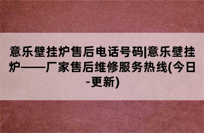 意乐壁挂炉售后电话号码|意乐壁挂炉——厂家售后维修服务热线(今日-更新)